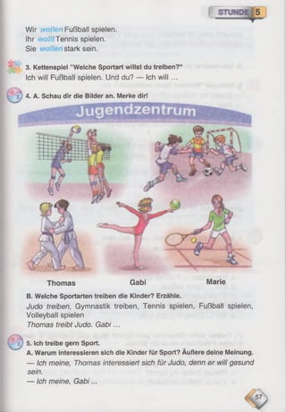 Thomas Gabi Marie
B. Welche Sportarten treiben die Kinder? Erzähle.
Judo treiben, Gymnastik treiben, Tennis spielen, Fußball spielen,
Volleyball spielen
Thomas treibt Judo. Gabi...
5. Ich treibe gern Sport.
A. Warum interessieren sich die Kinder für Sport? Äußere deine Meinung.
— Ich meine, Thomas interessiert sich für Judo, denn er will gesund
sein.
— Ich meine, Gabi...
Wir Ion Fußball spielen.
Ihr Tennis spielen.
Sie stark sein.
3. Kettenspiel ’’Weiche Sportart willst du treiben?“
Ich will Fußball spielen. Und du? — Ich will ...
4. A. Schau dir die Bilder an. Merke dir!
 