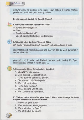 OOCJIL Q ]
gesund sein, fit bleiben, eine gute Figur haben, Freunde treffen,
gewinnen, stark sein, ein Hobby haben, ...
B. Interessierst du dich für Sport? Warum?
M 6. Ratespiel ’’Welchen Sport treibe ich?“
— Spielst du Volleyball?
— Nein.
— Spielst du Basketball?
— Ja. Ich spiele Basketball. Du bist dran.
Q j 7. Wie oft treibst du Sport? Schreib Sätze.
Ich treibe regelmäßig Sport, denn ich will gesund und fit sein.
regelmäßig, oft, manchmal, ab und zu, von Zeit zu Zeit, zweimal in
der Woche, nie ...
gesund und fit sein, viel Freizeit haben, sich (nicht) für Sport
interessieren, immer in Form sein,...
1. Ergänze die Sätze. Schreib sie in dein Heft.
1. Ich vrill Tennis spielen.
2. Mein Freund ... Sport treiben.
3. ... du auf den Sportplatz gehen?
4. Die Kinder... Fußball spielen.
5. W ir... Sport treiben.
6. ... ihr Judo treiben?
7. Ich ... gesund und fit sein.
8. W ir... immer in Form sein.
2*. Treiben deine Mitschüler gern Sport? Mach eine Umfrage in deiner
Gruppe. Präsentiere sie in der Klasse.
1. Treibst du gern Sport?
2. Was ist deine Lieblingssportart?
3. Warum treibst du Sport?
4. Wie oft treibst du Sport?
 