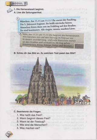 ÜOBUL
1. Die Karnevaiszeit beginnt.
A. Lies die Zeitungsartikel.
©München. Am ll.ll.u m 11.11 Uhr startet der Fasching.
Die 5. Jahreszeit beginnt. Sie heißt närrische Saison.
Menschen feiern dann erst im Frühling aufden Straßen.
Sie sind kostümiert. Alle singen, tanzen, machen Lärm.
® K ö l n •Am 11.11 um i i iik u
Alle bereiten sich auf den Fest?691™ * d 'e Karneva,szeit.
Er dauert stundenlana unH . 1171 ^e ^ ruar vor.
^ den Straßen und schauen 2,'f f, M7enschen s^ h e n
MM t u y ye rie n
Prinzenpaare, Ritter, Könige. Reiter und Musiker.
-
B. Schau dir das Bild an. Zu welchem Text passt das Bild?
C. Beantworte die Fragen.
1. Wie heißt das Fest?
2. Wann beginnt dieses Fest?
3. Wann ist der Festzug?
4. Wie sind die Menschen?
5. Was machen sie?
 