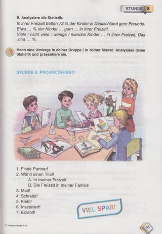 1. Finde Partner!
2. Wählt einen Titel!
A. In meiner Freizeit
B. Die Freizeit in meiner Familie
3. Malt!
4. Schreibt!
5. Klebt!
I STUND
B. Analysiere die Statistik.
In ihrer Freizeit treffen 73 % der Kinder in Deutschland gern Freunde.
Etwa ... % der Kinder... gern ... in ihrer Freizeit.
Viele / nicht viele / wenige / manche Kinder ... in ihrer Freizeit. Das
sind... %.
Mach eine Umfrage in deiner Gruppe / in deiner Klasse. Analysiere deine
; Statistik und präsentiere sie.
STUNDE 8. PROJEKTARBEIT
 