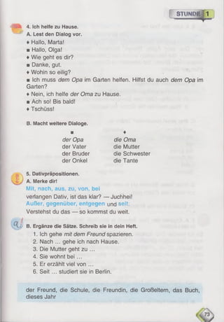 f~ S T U N Û Ë jT I
♦ Hallo, Marta!
■ Hallo, Olga!
♦Wie geht es dir?
■ Danke, gut.
♦Wohin so eilig?
■ Ich muss dem Opa im Garten helfen. Hilfst du auch dem Opa im
Garten?
♦ Nein, ich helfe der Oma zu Hause.
■ Ach so! Bis bald!
♦Tschüss!
^ 3 4. Ich helfe zu Hause.
x—^ A. Lest den Dialog vor.
B. Macht weitere Dialoge.
M
der Opa
der Vater
der Bruder
der Onkel
♦
die Oma
die Mutter
die Schwester
die Tante
5. Dativpräpositionen.
A. Merke dir!
Mit, nach, aus, zu, von. bei
verlangen Dativ, ist das klar? — Juchhei!
Außer, gegenüber, entgegen und seit:
Verstehst du das — so kommst du weit.
40t i
& B. Ergänze die Sätze. Schreib sie in dein Heft.
1. Ich gehe mit dem Freund spazieren.
2. Nach ... gehe ich nach Hause.
3. Die Mutter geht zu ...
4. Sie wohnt bei ...
5. Er erzählt viel von ...
6 . Seit ... studiert sie in Berlin.
der Freund, die Schule, die Freundin, die Großeltern, das Buch,
dieses Jahr
 