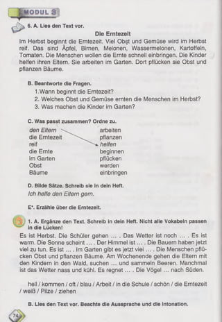 6. A. Lies den Text vor.
Die Erntezeit
Im Herbst beginnt die Erntezeit. Viel Obst und Gemüse wird im Herbst
reif. Das sind Äpfel, Birnen, Melonen, Wassermelonen, Kartoffeln,
Tomaten. Die Menschen wollen die Ernte schnell einbringen. Die Kinder
helfen ihren Eitern. Sie arbeiten im Garten. Dort pflücken sie Obst und
pflanzen Bäume.
B. Beantworte die Fragen.
1.Wann beginnt die Erntezeit?
2. Welches Obst und Gemüse ernten die Menschen im Herbst?
3. Was machen die Kinder im Garten?
C. Was passt zusammen? Ordne zu.
1. A. Ergänze den Text. Schreib in dein Heft. Nicht alle Vokabeln passen
in die Lücken!
Es ist Herbst. Die Schüler gehen .... Das Wetter ist noch ... . Es ist
warm. Die Sonne scheint.... Der Himmel is t.... Die Bauern haben jetzt
viel zu tun. Es is t... . Im Garten gibt es jetzt viei .... Die Menschen pflü­
cken Obst und pflanzen Bäume. Am Wochenende gehen die Eltern mit
den Kindern in den Wald, suchen ... und sammeln Beeren. Manchmal
ist das Wetter nass und kühl. Es regnet.... Die Vögel... nach Süden.
hell / kommen / oft / blau / Arbeit / in die Schule / schön / die Erntezeit
/ weiß / Pilze / ziehen
die Ernte
im Garten
Obst
Bäume
beginnen
pflücken
werden
einbringen
D. Bilde Sätze. Schreib sie in dein Heft.
Ich helfe den Eltern gern.
E*. Erzähle über die Erntezeit.
B. Lies den Text vor. Beachte die Aussprache und die Intonation.
 