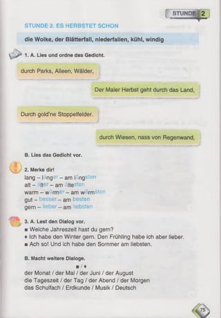 gTUMPgJ
STUNDE 2. ES HERBSTET SCHON
die Wolke, der Blätterfall, niederfallen, kühl, windig
1. A. Lies und ordne das Gedicht.
durch Parks, Alleen, Wälder,
Der Maler Herbst geht durch das Land,
Durch gold’ne Stoppelfelder.
durch Wiesen, nass von Regenwand,
B. Lies das Gedicht vor.
2. Merke dir!
lang - läng ?r - am längsten
alt - älter _ am ältesten
warm - wärmer - am w rmsten
gut - besser _ am besten
gem _ lieber - am liebsten
3. A. Lest den Dialog vor.
■ Welche Jahreszeit hast du gern?
♦ Ich habe den Winter gern. Den Frühling habe ich aber lieber.
■ Ach so! Und ich habe den Sommer am liebsten.
B. Macht weitere Dialoge.
■ / ♦
der Monat / der Mai / der Juni / der August
die Tageszeit / der Tag / der Abend / der Morgen
das Schulfach / Erdkunde / Musik / Deutsch
 