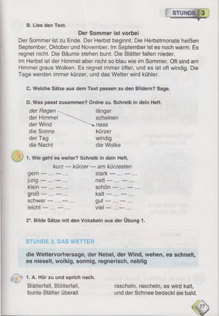 STUNDE [:c-"
B. Lies den Text.
Der Sommer ist vorbei
Der Sommer ist zu Ende. Der Herbst beginnt. Die Herbstmonate heißen
September, Oktober und November. Im September ist es noch warm. Es
regnet nicht. Die Bäume stehen bunt. Die Blätter fallen nieder.
Im Herbst ist der Himmel aber nicht so blau wie im Sommer. Oft sind am
Himmel graue Wolken. Es regnet immer öfter, und es ist oft windig. Die
Tage werden immer kürzer, und das Wetter wird kühler.
C. Welche Sätze aus dem Text passen zu den Bildern? Sage.
D. Was passt zusammen? Ordne zu. Schreib in dein Heft.
der Regen  länger
der Himmel scheinen
der Wind nass
die Sonne kürzer
der Tag windig
die Nacht die Wolke
1. Wie geht es weiter? Schreib in dein Heft.
kurz — kürzer — am kürzesten
gern — ... — ... stark — ... — ...
jung — ...— ... nett — ...— ...
klein — ...— ... schön — ...— ...
groß — ... — ... kalt — ...— ...
schwer — ... — ... gut — ... — ...
leicht — ...— ... viel — ...— ...
2*. Bilde Sätze mit den Vokabeln aus der Übung 1.
STÜNDE 3. DAS WETTER
die Wettervorhersage, der Nebel, der Wind, wehen, es schneit,
es nieselt, wolkig, sonnig, regnerisch, neblig
1. A. Hör zu und sprich nach.
Blätterfall, Blätterfall, rascheln, rascheln, es wird kalt,
bunte Blätter überall und der Schnee bedeckt sie bald.
 