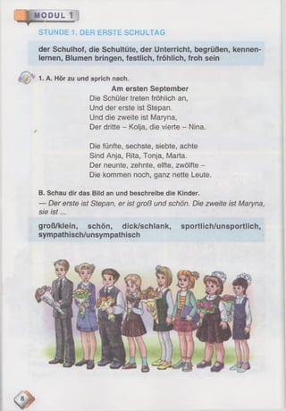 MODUL 1
STUNDE 1. DER ERSTE SCHULTAG
der Schulhof, die Schultüte, der Unterricht, begrüßen, kennen­
lernen, Blumen bringen, festlich, fröhlich, froh sein
y -f' 1. A. Hör zu und sprich nach.
Am ersten September
Die Schüler treten fröhlich an,
Und der erste ist Stepan.
Und die zweite ist Maryna,
Der dritte - Kolja, die vierte - Nina.
Die fünfte, sechste, siebte, achte
Sind Anja, Rita, Tonja, Marta.
Der neunte, zehnte, elfte, zwölfte -
Die kommen noch, ganz nette Leute.
B. Schau dir das Bild an und beschreibe die Kinder.
— Der erste ist Stepan, er ist groß und schön. Die zweite ist Maryna,
sie is t...
groß/klein, schön, dick/schlank, sportlich/unsportlich,
sympathisch/unsympathisch
 