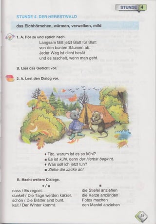 STUNDE 4, DER HERBSTWALD
das Eichhörnchen, wärmen, verwelken, mild
1. A. Hör zu und sprich nach.
Langsam fällt jetzt Blatt für Blatt
von den bunten Bäumen ab.
Jeder Weg ist dicht besät
und es raschelt, wenn man geht.
B. Lies das Gedicht vor.
♦Tito, warum ist es so kühl?
■ Es ist kühl, denn der Herbst beginnt.
♦Was soll ich jetzt tun?
■ Ziehe die Jacke an!
B. Macht weitere Dialoge.
♦/ ■ ■
nass / Es regnet. die Stiefel anziehen
dunkel / Die Tage werden kürzer. die Kerze anzünden
schön / Die Blätter sind bunt. Fotos machen
kait / Der Winter kommt. den Mantel anziehen
2. A. Lest den Dialog vor.
 