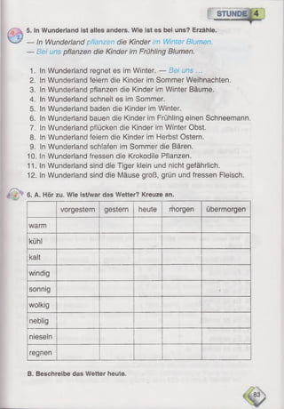 5. In Wunderland ist alles anders. Wie ist es bei uns? Erzähle.
— In Wunderland pflanzen die Kinder im Winter Blumen.
— Bei uns pflanzen die Kinder im Frühling Blumen.
1. in Wunderland regnet es im Winter. — Bei uns ...
2. In Wunderland feiern die Kinder im Sommer Weihnachten.
3. In Wunderland pflanzen die Kinder im Winter Bäume.
4. In Wunderland schneit es im Sommer.
5. In Wunderland baden die Kinder im Winter.
6 . In Wunderland bauen die Kinder im Frühling einen Schneemann.
7. in Wunderland pflücken die Kinder im Winter Obst.
8 . In Wunderland feiern die Kinder im Herbst Ostern.
9. In Wunderland schlafen im Sommer die Bären.
10. In Wunderland fressen die Krokodile Pflanzen.
11. In Wunderland sind die Tiger klein und nicht gefährlich.
12. In Wunderland sind die Mäuse groß, grün und fressen Fleisch.
6. A. Hör zu. Wie ist/war das Wetter? Kreuze an.
vorgestern gestern heute morgen übermorgen
warm
kühl
kalt
windig
sonnig •
wolkig
neblig
nieseln
regnen
B. Beschreibe das Wetter heute.
 