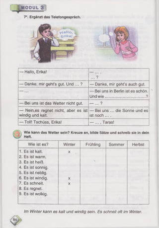 BQP'UL 3
7*. Ergänzt das Telefongespräch.
V-tallo,
f e r i k a / ,
— Hallo, Erika!
... ?
— Danke, mir geht’s gut. Und ... ? — Danke, mir geht’s auch gut.
--- ... — Bei uns in Berlin ist es schön.
Und wie...................................?
— Bei uns ist das Wetter nicht gut. — ... ?
— Nein,es regnet nicht, aber es ist
windig und kalt.
— Bei uns ... die Sonne und es
ist noch ....
— Toll! Tschüss, Erika! — ... , Taras!
Wie kann das Wetter sein? Kreuze an, bilde Sätze und schreib sie in dein
Heft.
Wie ist es? Winter Frühling Sommer Herbst
1. Es ist kalt. X
2, Es ist warm.
3. Es ist heiß.
V
4. Es ist sonnig.
5. Es ist neblig.
6 . Es ist windig.
7. Es schneit.
X
x
8 . Es regnet.
9. Es ist wolkig.
Im Winter kann es kalt und windig sein. Es schneit oft im Winter.
 