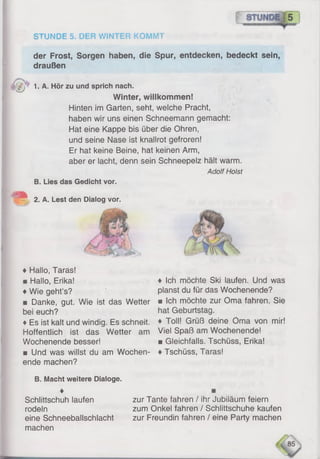 STUNDE 5. DER WINTER KOMMT
der Frost, Sorgen haben, die Spur, entdecken, bedeckt sein,
draußen
lJ 1-A. Hör zu und sprich nach.
Winter, willkommen!
Hinten im Garten, seht, welche Pracht,
haben wir uns einen Schneemann gemacht:
Hat eine Kappe bis über die Ohren,
und seine Nase ist knallrot gefroren!
Er hat keine Beine, hat keinen Arm,
aber er lacht, denn sein Schneepelz hält warm.
Adolf Holst
B. Lies das Gedicht vor.
2. A. Lest den Dialog vor.
♦ Hallo, Taras!
■ Hallo, Erika!
♦Wie geht’s?
■ Danke, gut. Wie ist das Wetter
bei euch?
♦Es ist kalt und windig. Es schneit.
Hoffentlich ist das Wetter am
Wochenende besser!
■ Und was willst du am Wochen­
ende machen?
B. Macht weitere Dialoge.
♦ Ich möchte Ski laufen. Und was
planst du für das Wochenende?
mIch möchte zur Oma fahren. Sie
hat Geburtstag.
♦ Toll! Grüß deine Öma von mir!
Viel Spaß am Wochenende!
■ Gleichfalls. Tschüss, Erika!
♦Tschüss, Taras!
Schlittschuh laufen
rodeln
eine Schneeballschlacht
machen
zur Tante fahren / ihr Jubiläum feiern
zum Onkel fahren / Schlittschuhe kaufen
zur Freundin fahren / eine Party machen
 