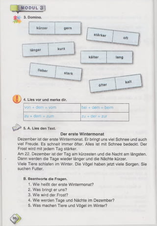 i © i u L a ]
3. Domino.
C ii4 . L ILies vor und merke dir.
von + dem = vom bei + dem = beim
zu + dem = zum zu + der = zur
5. A. Lies den Text.
Der erste Wintermonat
Dezember ist der erste Wintermonat. Er bringt uns viel Schnee und auch
viel Freude. Es schneit immer öfter. Alles ist mit Schnee bedeckt. Der
Frost wird mit jedem Tag stärker.
Am 22. Dezember ist der Tag am kürzesten und die Nacht am längsten.
Dann werden die Tage wieder länger und die Nächte kürzer.
Viele Tiere schlafen im Winter. Die Vögel haben jetzt viele Sorgen. Sie
suchen Futter.
B. Beantworte die Fragen.
1. Wie heißt der erste Wintermonat?
2. Was bringt er uns?
3. Wie wird der Frost?
4. Wie werden Tage und Nächte im Dezember?
5. Was machen Tiere und Vögel im Winter?
 