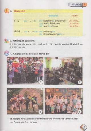 STUNDEJ1
'S
®2. Merke dir!
Beispiel aber:
1-19 der+... + te der vierzehnte September der erste,.
das fünfte Mädchen das dritte,
die neunte Klasse die achte
ab 20... der + ... + ste der zwanzigste ...
einundzwanzig te ...
3. Kettenspiel. Spielt mit.
Ich bin der/die erste. Und du? — Ich bin der/die zweite. Und du?
Ich bin der/die ...
<5£_
1J 4. A. Schau dir die Fotos an. Merke dir!
B. Welche Fotos sind aus der Ukraine und welche aus Deutschland?
— Das erste Foto ist aus ...
 