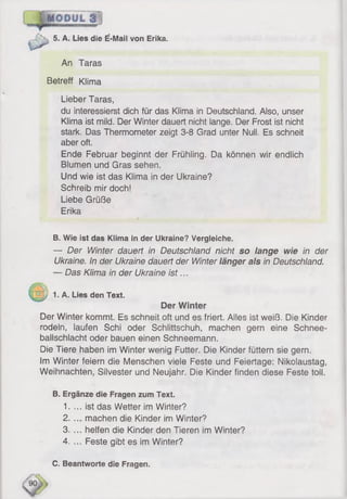 5. A. Lies die E-Mail von Erika.
An Taras
Betreff Klima
Lieber Taras,
du interessierst dich für das Klima in Deutschland. Also, unser
Klima ist mild. Der Winter dauert nicht lange. Der Frost ist nicht
stark. Das Thermometer zeigt 3-8 Grad unter Null. Es schneit
aber oft.
Ende Februar beginnt der Frühling. Da können wir endlich
Blumen und Gras sehen.
Und wie ist das Klima in der Ukraine?
Schreib mir doch!
Liebe Grüße
Erika
B. Wie ist das Klima in der Ukraine? Vergleiche.
— Der Winter dauert in Deutschland nicht so lange wie in der
Ukraine. In der Ukraine dauert der Winter länger als in Deutschland.
— Das Klima in der Ukraine is t...
p 1. A. Lies den Text.
Der Winter
Der Winter kommt. Es schneit oft und es friert. Alles ist weiß. Die Kinder
rodeln, laufen Schi oder Schlittschuh, machen gern eine Schnee­
ballschlacht oder bauen einen Schneemann.
Die Tiere haben im Winter wenig Futter. Die Kinder füttern sie gern.
Im Winter feiern die Menschen viele Feste und Feiertage: Nikolaustag,
Weihnachten, Silvester und Neujahr. Die Kinder finden diese Feste toll.
B. Ergänze die Fragen zum Text.
1. ... ist das Wetter im Wirlter?
2. ... machen die Kinder im Winter?
3. ... helfen die Kinder den Tieren im Winter?
4. ... Feste gibt es im Winter?
C. Beantworte die Fragen.
 