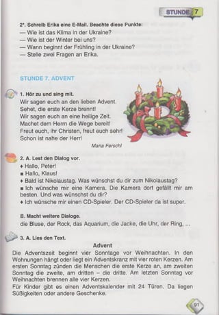 2*. Schreib Erika eine E-Mail. Beachte diese Punkte:
— Wie ist das Klima in der Ukraine?
— Wie ist der Winter bei uns?
— Wann beginnt der Frühling in der Ukraine?
— Stelle zwei Fragen an Erika.
STÜNDE 7. ADVENT
1. Hör zu und sing mit.
Wir sagen euch an den lieben Advent.
Sehet, die erste Kerze brennt!
Wir sagen euch an eine heilige Zeit.
Machet dem Herrn die Wege bereit!
Freut euch, ihr Christen, freut euch sehr!
Schon ist nahe der Herr!
Maria Ferschl
2. A. Lest den Dialog vor.
♦ Hallo, Peter!
■ Hallo, Klaus!
♦ Bald ist Nikolaustag. Was wünschst du dir zum Nikolaustag?
■ Ich wünsche mir eine Kamera. Die Kamera dort gefällt mir am
besten. Und was wünschst du dir?
♦ Ich wünsche mir einen CD-Spieler. Der CD-Spieler da ist super.
B. Macht weitere Dialoge.
die Bluse, der Rock, das Aquarium, die Jacke, die Uhr, der Ring, ...
3. A. Lies den Text.
Advent
Die Adventszeit beginnt vier Sonntage vor Weihnachten. In den
Wohnungen hängt oder liegt ein Adventskranz mit vier roten Kerzen. Am
ersten Sonntag zünden die Menschen die erste Kerze an, am zweiten
Sonntag die zweite, am dritten - die dritte. Am letzten Sonntag vor
Weihnachten brennen alle vier Kerzen.
Für Kinder gibt es einen Adventskalender mit 24 Türen. Da liegen
Süßigkeiten oder andere Geschenke.
 