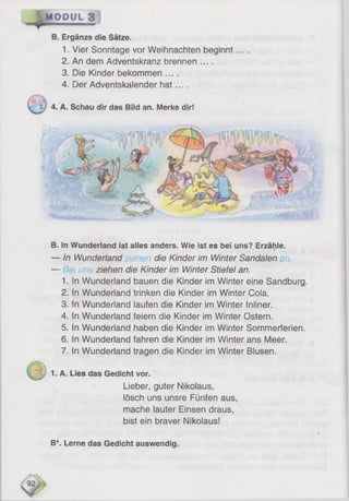 '
r y » »MODUL
B. Ergänze die Sätze.
1. Vier Sonntage vor Weihnachten beginnt
2. An dem Adventskranz brennen ....
3. Die Kinder bekommen ....
4. Der Adventskalender hat... .
v t j 4. A. Schau dir das Bild an. Merke dir!
B. In Wunderland ist alles anders. Wie ist es bei uns? Erzähle.
— In Wunderland die Kinder im Winter Sandalen
— ■?/ {u ziehen die Kinder im Winter Stiefel an.
1. In Wunderland bauen die Kinder im Winter eine Sandburg.
2. In Wunderland trinken die Kinder im Winter Cola.
3. In Wunderland laufen die Kinder im Winter Inliner.
4. in Wunderland feiern die Kinder im Winter Ostern.
5. In Wunderland haben die Kinder im Winter Sommerferien.
6 . In Wunderland fahren die Kinder im Winter ans Meer.
7. In Wunderland tragen die Kinder im Winter Blusen.
1. A. Lies das Gedicht vor.
Lieber, guter Nikolaus,
lösch uns unsre Fünfen aus,
mache lauter Einsen draus,
bist ein braver Nikolaus!
B*. Lerne das Gedicht auswendig.
 