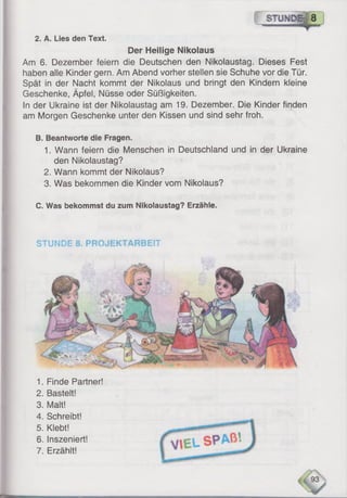 f s t w d b | 8 ]
2. A. Lies den Text.
Der Heilige Nikolaus
Am 6. Dezember feiern die Deutschen den Nikolaustag. Dieses Fest
haben alle Kinder gern. Am Abend vorher stellen sie Schuhe vor die Tür.
Spät in der Nacht kommt der Nikolaus und bringt den Kindern kleine
Geschenke, Äpfel, Nüsse oder Süßigkeiten.
In der Ukraine ist der Nikolaustag am 19. Dezember. Die Kinder finden
am Morgen Geschenke unter den Kissen und sind sehr froh.
B. Beantworte die Fragen.
1. Wann feiern die Menschen in Deutschland und in der Ukraine
den Nikolaustag?
2. Wann kommt der Nikolaus?
3. Was bekommen die Kinder vom Nikolaus?
C. Was bekommst du zum Nikolaustag? Erzähle.
STUNDE 8. PROJEKTARBEIT
1. Finde Partner!
2. Bastelt!
3. Malt!
4. Schreibt!
5. Klebt!
6 . Inszeniert!
7. Erzählt!
 