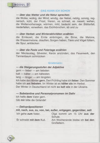f (M O D U L *3 l'-.T
DAS KANN ICH SCHON
— über das Wetter und die Natur sprechen
die Woike, wolkig, der Wind, windig, der Nebel, neblig, sonnig, reg­
nerisch, kühl, der Frost, frieren, es schneit, es nieseit, wehen,
die Wettervorhersage, wärmen, mild, bedeckt sein, der Blätterfall,
niederfallen, verwelken, das Eichhörnchen, ab und zu
— über Herbst- und Winteraktivitäten erzählen
die Erntezeit, die Ernte einbringen, die Birne, die Melone,
die Wassermelone, draußen, Sorgen haben, Tiere und Vögel füttern,
die Spur, entdecken
— über die Feste und Feiertage erzählen
der Nikolaustag, Silvester, Kerze anzünden, das Feuerwerk, den
Tannenbaum schmücken
Grammatik:
— die Steigerungsstufen der Adjektive
gern — lieber — am liebsten
kalt — kälter — am kältesten
lang — länger — am längsten
Ich habe den Winter gern. Den Frühling habe ich lieber. Den Sommer
habe ich am liebsten. Im Winter ist es kälter als im Herbst.
Der Winter in Deutschland ist nicht so kalt wie in der Ukraine.
— Substantive und Personalpronomen im Dativ
Ich helfe dem Vater gern.
Gib mir bitte die Girlande!
— Dativpräpositionen
mit, nach, aus, zu, von, bei, außer, entgegen, gegenüber, seit
Ich gehe zum Vater. Olga kommt um 15 Uhr aus der
Schule.
Er schreibt mit dem Kuli. Am Wochenende bleibe ich bei den
Großeltern.
 