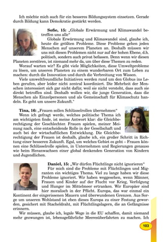 103
Ich möchte mich auch für ein besseres Bildungssystem einsetzen. Gerade
durch Bildung kann Demokratie gestärkt werden.
Soﬁe, 15: „Globale Erwärmung und Klimawandel be-
treffen uns alle“
Globale Erwärmung und Klimawandel sind, glaube ich,
heute die größten Probleme. Diese Probleme gehen jeden
Menschen auf unserem Planeten an. Deshalb müssen wir
uns mit diesen Problemen nicht nur auf der hohen Ebene, d.h.
politisch, sondern auch privat befassen. Denn wenn wir diesen
Planeten zerstören, ist niemand mehr da, um über diese Themen zu reden.
Worauf warten wir? Es gibt viele Möglichkeiten, diese Umweltprobleme
zu lösen, um unseren Planeten zu einem wunderbaren Ort zum Leben zu
machen: durch die Innovation und durch die Verbreitung von Wissen.
Viele umweltfreundliche Initiativen werden rund um den Globus ins Le-
ben gerufen, aber leider nicht zentral koordiniert. Die Mehrheit der Men-
schen interessiert sich gar nicht dafür, weil sie nicht versteht, dass auch sie
direkt betroffen sind. Deshalb wollen wir, die junge Generation, dass die
Menschen als Einzelpersonen und als Gemeinschaft für Klimaschutz han-
deln. Es geht um unsere Zukunft."
Tina, 16: „Frauen sollen Schlüsselrollen übernehmen“
Wenn ich gefragt werde, welches politische Thema ich
am wichtigsten ﬁnde, ist meine Antwort klar: die Gleichbe-
rechtigung der Geschlechter. Frauen spielen, meiner Mei-
nung nach, eine entscheidende Rolle in der Gesellschaft und
auch bei der wirtschaftlichen Entwicklung. Die Gleichbe-
rechtigung der Frauen ist deshalb, glaube ich, ein großer Schritt in Rich-
tung einer besseren Zukunft. Egal, um welches Gebiet es geht – Frauen kön-
nen eine Schlüsselrolle spielen, in Unternehmen und Regierungen genauso
wie beim Heranwachsen einer global denkenden Generation von Kindern
und Jugendlichen.
Daniel, 15: „Wir dürfen Flüchtlinge nicht ignorieren“
Für mich sind die Probleme mit Flüchtlingen und Mig-
ranten ein wichtiges Thema. Viel zu lange haben wir diese
Probleme ignoriert. Wir haben weggesehen, wenn Männer,
Frauen und Kinder auf der Flucht vor Krieg, Verfolgung
und Hunger im Mittelmeer ertranken. Wir Europäer sind
hier moralisch in der Pﬂicht. Europa, das war einmal ein
Kontinent der eingerissenen Mauern und überwundenen Grenzen. Aus Sor-
ge um unseren Wohlstand ist eben dieses Europa zu einer Festung gewor-
den, gesichert mit Stacheldraht, mit Flüchtlingslagern, die an Gefängnisse
erinnern.
Wir müssen, glaube ich, legale Wege in die EU schaffen, damit niemand
mehr gezwungen ist, lebensgefährliche Meeresüberfahrten zu machen. Ich
 