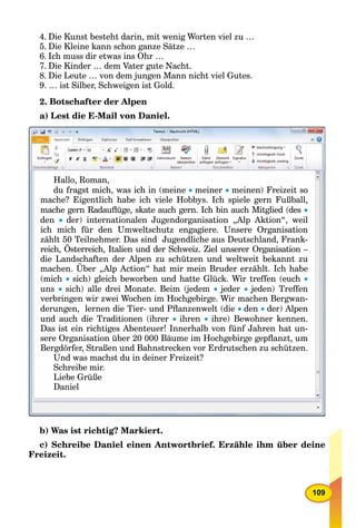109
4. Die Kunst besteht darin, mit wenig Worten viel zu …
5. Die Kleine kann schon ganze Sätze …
6. Ich muss dir etwas ins Ohr …
7. Die Kinder … dem Vater gute Nacht.
8. Die Leute … von dem jungen Mann nicht viel Gutes.
9. … ist Silber, Schweigen ist Gold.
2. Botschafter der Alpen
a) Lest die E-Mail von Daniel.
Hallo, Roman,
du fragst mich, was ich in (meineg , (g , ( meiner meinen) Freizeit so))
mache? Eigentlich habe ich viele Hobbys. Ich spiele gern Fußball,
h R d ﬂü k t h I h bi h Mit li d (dmache gern Radauﬂüge, skate auch gern. Ich bin auch Mitglied (desh R d ﬂü k t h I h bi h Mit li d (d 
dendenden  der) internationalen Jugendorganisation „Alp Aktion“, weilde ) te at o a e Juge do ga sat o „ p t o , weder) internationalen Jugendorganisation „Alp Aktion , weil
ich mich für den Umweltschutz engagiere. Unsere Organisation
zählt 50 Teilnehmer. Das sind Jugendliche aus Deutschland, Frank-hl 5 T il h D i d J dli h D hl d F kählt 50 T il h D i d J dli h D t hl d F k
reich Österreich Italien und der Schweiz Ziel unserer Organisation –reich, Österreich, Italien und der Schweiz. Ziel unserer Organisation
die Landschaften der Alpen zu schützen und weltweit bekannt zu
h Üb Al A ti “ h t i i B d ählt I h h bmachen. Über „Alp Action“ hat mir mein Bruder erzählt. Ich habeh Üb Al A ti “ h t i i B d ählt I h h b
(mich(mich(mich sich) gleich beworben und hatte Glück. Wir treffen (euchsich) gleich beworben und hatte Glück Wir treffen (euchsich) gleich beworben und hatte Glück Wir treffen (euch 
unsunsuns  sich) alle drei Monate Beim (jedemsich) alle drei Monate. Beim (jedemsich) alle drei Monate. Beim (jedem  jederjederjeder  jeden) Treffenjeden) Treffenjeden) Treffen
verbringen wir zwei Wochen im Hochgebirge. Wir machen Bergwan-g g g g
derungen, lernen die Tier- und Pﬂanzenwelt (die den der) Alpen
und auch die Traditionen (ihrer  ihren  ihre) Bewohner kennen.
Das ist ein richtiges Abenteuer! Innerhalb von fünf Jahren hat unDas ist ein richtiges Abenteuer! Innerhalb von fünf Jahren hat un-Das ist ein richtiges Abenteuer! Innerhalb von fünf Jahren hat un
g g g g p ,sere Organisation über 20 000 Bäume im Hochgebirge gepﬂanzt, umg g ge g p t,
Bergdörfer, Straßen und Bahnstrecken vor Erdrutschen zu schützen.
Und was machst du in deiner Freizeit?
Schreibe mir.S h ib i
Liebe Grüße
Daniel
b) Was ist richtig? Markiert.
c) Schreibe Daniel einen Antwortbrief. Erzähle ihm über deine
Freizeit.
 