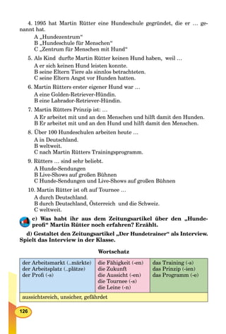 126
4. 1995 hat Martin Rütter eine Hundeschule gegründet, die er … ge-
nannt hat.
A „Hundezentrum“
B „Hundeschule für Menschen“
C „Zentrum für Menschen mit Hund“
5. Als Kind durfte Martin Rütter keinen Hund haben, weil …
A er sich keinen Hund leisten konnte.
B seine Eltern Tiere als sinnlos betrachteten.
C seine Eltern Angst vor Hunden hatten.
6. Martin Rütters erster eigener Hund war …
A eine Golden-Retriever-Hündin.
B eine Labrador-Retriever-Hündin.
7. Martin Rütters Prinzip ist: …
A Er arbeitet mit und an den Menschen und hilft damit den Hunden.
B Er arbeitet mit und an den Hund und hilft damit den Menschen.
8. Über 100 Hundeschulen arbeiten heute …
A in Deutschland.
B weltweit.
C nach Martin Rütters Trainingsprogramm.
9. Rütters … sind sehr beliebt.
A Hunde-Sendungen
B Live-Shows auf großen Bühnen
C Hunde-Sendungen und Live-Shows auf großen Bühnen
10. Martin Rütter ist oft auf Tournee …
A durch Deutschland.
B durch Deutschland, Österreich und die Schweiz.
C weltweit.
c) Was habt ihr aus dem Zeitungsartikel über den „Hunde-
proﬁ“ Martin Rütter noch erfahren? Erzählt.
d) Gestaltet den Zeitungsartikel „Der Hundetrainer“ als Interview.
Spielt das Interview in der Klasse.
Wortschatz
der Arbeitsmarkt (..märkte)
der Arbeitsplatz (..plätze)
der Proﬁ (-s)
die Fähigkeit (-en)
die Zukunft
die Aussicht (-en)
die Tournee (-s)
die Leine (-n)
das Training (-s)
das Prinzip (-ien)
das Programm (-e)
aussichtsreich, unsicher, gefährdet
 