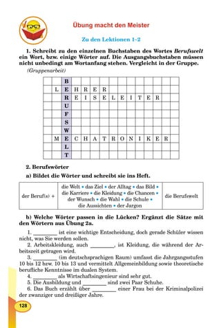 128
Übung macht den Meister
Zu den Lektionen 1–2
1. Schreibt zu den einzelnen Buchstaben des Wortes Berufswelt
ein Wort, bzw. einige Wörter auf. Die Ausgangsbuchstaben müssen
nicht unbedingt am Wortanfang stehen. Vergleicht in der Gruppe.
(Gruppenarbeit)
B
L E H R E R
R E I S E L E I T E R
U
F
S
W
M E C H A T R O N I K E R
L
T
2. Berufswörter
a) Bildet die Wörter und schreibt sie ins Heft.
der Beruf(s) +
die Welt  das Ziel  der Alltag  das Bild 
die Karriere  die Kleidung  die Chancen 
der Wunsch  die Wahl  die Schule 
die Aussichten  der Jargon
die Berufswelt
b) Welche Wörter passen in die Lücken? Ergänzt die Sätze mit
den Wörtern aus Übung 2a.
p
1. _________ ist eine wichtige Entscheidung, doch gerade Schüler wissen
nicht, was Sie werden sollen.
2. Arbeitskleidung, auch _________, ist Kleidung, die während der Ar-
beitszeit getragen wird.
3. _________ (im deutschsprachigen Raum) umfasst die Jahrgangsstufen
10 bis 12 bzw. 10 bis 13 und vermittelt Allgemeinbildung sowie theoretische
beruﬂiche Kenntnisse im dualen System.
4. _________ als Wirtschaftsingenieur sind sehr gut.
5. Die Ausbildung und _________ sind zwei Paar Schuhe.
6. Das Buch erzählt über _________ einer Frau bei der Kriminalpolizei
der zwanziger und dreißiger Jahre.
 