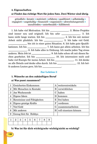 130
4. Eigenschaften
a) Findet das richtige Wort für jeden Satz. Zwei Wörter sind übrig.
gründlich  kreativ motiviert erfahren qualiﬁziert selbständig 
engagiert ungeduldig ﬁnanziell organisiert abwechslungsreich 
unzufrieden unterbezahlt hilfsbereit
1. Ich habe viel Motivation. Ich bin . 2. Meine Projekte
sind immer neu und originell. Ich bin sehr . 3. Ich
kann nicht lange warten. Ich bin . 4. Ich bin mit meiner
Arbeit nicht glücklich. Ich bin . 5. Ich habe viel Geld.
bin ich in einer guten Situation. 6. Ich habe gute Qualiﬁ-
kationen. Ich bin . 7. Ich kann gut allein arbeiten. Ich bin
. 8. Ich habe alles in Ordnung. Ich mache jeden Tag etwas
anderes. Mein Job ist . 9. Ich habe schon oft mit diesen Sa-
chen gearbeitet. Ich bin . 10. Ich interessiere mich und
habe viel Energie für meine Arbeit. Ich bin . 11. Ich denke
an alle Details und denke alles durch. Ich bin . 12. Ich hel-
fe anderen Leuten gern. Ich bin .
Zur Lektion 3
1. Wünsche an den zukünftigen Beruf
a) Was passt zusammen?
1 Gesichertes Einkommen A weiterentwickeln
2 Mit Menschen in Kontakt B verwirklichen
3 Am Wochenende C haben
4 Eigene Ideen D kommen
5 Kenntnisse und Fähigkeiten E frei haben
6 Eigene geistige Kräfte F verdienen
7 Viel Geld G zusammenarbeiten
8 Mit anderen H voll einsetzen können
9 Genug Zeit für Hobbys
1 2 3 4 5 6 7 8 9
b) Was ist für dich wichtig/sehr wichtig/nicht so wichtig?
 