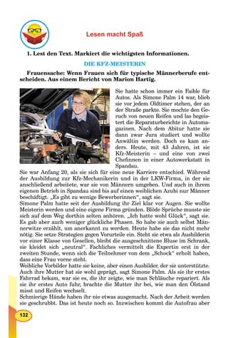 Lesen macht Spaß
1. Lest den Text. Markiert die wichtigsten Informationen.
DIE KFZ-MEISTERIN
Frauensache: Wenn Frauen sich für typische Männerberufe ent-
scheiden. Aus einem Bericht von Marion Hartig.
Sie hatte schon immer ein Faible für
Autos. Als Simone Palm 14 war, blieb
sie vor jedem Oldtimer stehen, der an
der Straße parkte. Sie mochte den Ge-
ruch von neuen Reifen und las begeis-
tert die Reparaturberichte in Automa-
gazinen. Nach dem Abitur hatte sie
dann zwar Jura studiert und wollte
Anwältin werden. Doch es kam an-
ders. Heute, mit 43 Jahren, ist sie
Kfz-Meisterin – und eine von zwei
Cheﬁnnen in einer Autowerkstatt in
Spandau.
Sie war Anfang 20, als sie sich für eine neue Karriere entschied. Während
der Ausbildung zur Kfz-Mechanikerin und in der LKW-Firma, in der sie
anschließend arbeitete, war sie von Männern umgeben. Und auch in ihrem
eigenen Betrieb in Spandau sind bis auf einen weiblichen Azubi nur Männer
beschäftigt. „Es gibt zu wenige Bewerberinnen“, sagt sie.
Simone Palm hatte seit der Ausbildung ihr Ziel klar vor Augen. Sie wollte
Meisterin werden und eine eigene Firma gründen. Blöde Sprüche musste sie
sich auf dem Weg dorthin selten anhören. „Ich hatte wohl Glück“, sagt sie.
Es gab aber auch weniger glückliche Phasen. So habe sie auch selbst Män-
nerwitze erzählt, um anerkannt zu werden. Heute habe sie das nicht mehr
nötig. Sie setze Strategien gegen Vorurteile ein. Steht sie etwa als Ausbilderin
vor einer Klasse von Gesellen, bleibt die ausgeschnittene Bluse im Schrank,
sie kleidet sich „neutral“. Fachliches vermittelt die Expertin erst in der
zweiten Stunde, wenn sich die Teilnehmer von dem „Schock“ erholt haben,
dass eine Frau vorne steht.
Weibliche Vorbilder hatte sie keine, aber einen Ausbilder, der sie unterstützte.
Auch ihre Mutter hat sie wohl geprägt, sagt Simone Palm. Als sie ihr erstes
Fahrrad bekam, war sie es, die ihr zeigte, wie man Schläuche repariert. Als
sie ihr erstes Auto fuhr, brachte die Mutter ihr bei, wie man den Ölstand
misst und Reifen wechselt.
Schmierige Hände haben ihr nie etwas ausgemacht. Nach der Arbeit werden
sie geschrubbt. Das ist heute noch so. Inzwischen kommt die Autofrau aber
 