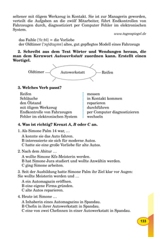 133
seltener mit öligem Werkzeug in Kontakt. Sie ist zur Managerin geworden,
verteilt die Aufgaben an die zwölf Mitarbeiter, führt Endkontrollen von
Fahrzeugen durch, diagnostiziert per Computer Fehler im elektronischen
System.
www.tagesspiegel.de
das Faible [’fE:bl] = die Vorliebe
der Oldtimer [’OUldtaImá] altes, gut gepﬂegtes Modell eines Fahrzeugs
2. Schreibt aus dem Text Wörter und Wendungen heraus, die
man dem Kernwort Autowerkstatt zuordnen kann. Erstellt einen
Wortigel.
Oldtimer Autowerkstatt Reifen
3. Welches Verb passt?
Reifen
Schläuche
den Ölstand
mit öligem Werkzeug
Endkontrolle von Fahrzeugen
Fehler im elektronischen System
messen
in Kontakt kommen
reparieren
durchführen
per Computer diagnostizieren
wechseln
4. Was ist richtig? Kreuzt A, B oder C an.C
1. Als Simone Palm 14 war, …
A konnte sie das Auto fahren.
B interessierte sie sich für moderne Autos.
C hatte sie eine große Vorliebe für alte Autos.
2. Nach dem Abitur …
A wollte Simone Kfz-Meisterin werden.
B hat Simone Jura studiert und wollte Anwältin werden.
C ging Simone arbeiten.
3. Seit der Ausbildung hatte Simone Palm ihr Ziel klar vor Augen:
Sie wollte Meisterin werden und …
A ein Automagazin eröffnen.
B eine eigene Firma gründen.
C alte Autos reparieren.
4. Heute ist Simone …
A Inhaberin eines Automagazins in Spandau.
B Cheﬁn in ihrer Autowerkstatt in Spandau.
C eine von zwei Cheﬁnnen in einer Autowerkstatt in Spandau.
 