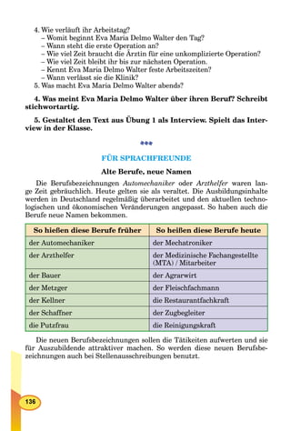 4. Wie verläuft ihr Arbeitstag?
– Womit beginnt Eva Maria Delmo Walter den Tag?
– Wann steht die erste Operation an?
– Wie viel Zeit braucht die Ärztin für eine unkomplizierte Operation?
– Wie viel Zeit bleibt ihr bis zur nächsten Operation.
– Kennt Eva Maria Delmo Walter feste Arbeitszeiten?
– Wann verlässt sie die Klinik?
5. Was macht Eva Maria Delmo Walter abends?
4. Was meint Eva Maria Delmo Walter über ihren Beruf? Schreibt
stichwortartig.
5. Gestaltet den Text aus Übung 1 als Interview. Spielt das Inter-
view in der Klasse.
FÜR SPRACHFREUNDE
Alte Berufe, neue Namen
Die Berufsbezeichnungen Automechaniker oder Arzthelfer waren lan-
ge Zeit gebräuchlich. Heute gelten sie als veraltet. Die Ausbildungsinhalte
werden in Deutschland regelmäßig überarbeitet und den aktuellen techno-
logischen und ökonomischen Veränderungen angepasst. So haben auch die
Berufe neue Namen bekommen.
So hießen diese Berufe früher So heißen diese Berufe heute
der Automechaniker der Mechatroniker
der Arzthelfer der Medizinische Fachangestellte
(MTA) / Mitarbeiter
der Bauer der Agrarwirt
der Metzger der Fleischfachmann
der Kellner die Restaurantfachkraft
der Schaffner der Zugbegleiter
die Putzfrau die Reinigungskraft
Die neuen Berufsbezeichnungen sollen die Tätikeiten aufwerten und sie
für Auszubildende attraktiver machen. So werden diese neuen Berufsbe-
zeichnungen auch bei Stellenausschreibungen benutzt.
 