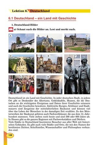 LeLektion 66.. Deutschland
6.1 Deutschland – ein Land mit Geschichte
1. Deutschland-Bilder
a) Schaut euch die Bilder an. Lest und merkt euch.
A B C
FED
G H
Deutschland ist ein Land mit Geschichte. In jeder deutschen Stadt, in jedem
Ort gibt es Denkmäler des Altertums, Gedenktafeln, Museen, die die Deu-
tschen an die wichtigsten Ereignisse und Daten ihrer Geschichte erinnern
und auch die Geschichte bewahren. Zahlreiche Burgen, Schlösser und Stadt-
mauern sind Zeugnisse der mittelalterlichen Baukunst und können viel
über das Leben der Menschen in der damaligen Zeit erzählen. Zu den Meis-
terwerken der Baukunst gehören auch Fachwerkhäuser, die aus dem 14. Jahr-
hundert stammen. Viele stehen noch heute und sind 500 oder 600 Jahre alt.
In Hessen gibt es die ganzen Regionen mit Fachwerkstädten und Dörfern.
Viele Städte in Deutschland faszinieren Besucher aus aller Welt mit histori-
schen Gebäuden. Es gibt auch viele Städte und Orte, die mit den Namen der
berühmten Dichter, Schriftsteller, Wissenschaftler und Philosophen verbun-
den sind.
 