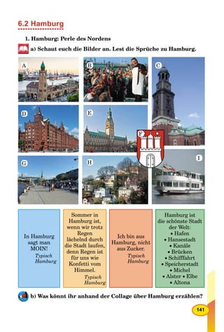 141
6.2 Hamburg
1. Hamburg: Perle des Nordens
a) Schaut euch die Bilder an. Lest die Sprüche zu Hamburg.
In Hamburg
sagt man
MOIN!
Typisch
Hamburg
Sommer in
Hamburg ist,
wenn wir trotz
Regen
lächelnd durch
die Stadt laufen,
denn Regen ist
für uns wie
Konfetti vom
Himmel.
Typisch
Hamburg
Ich bin aus
Hamburg, nicht
aus Zucker.
Typisch
Hamburg
Hamburg ist
die schönste Stadt
der Welt:
Hafen
Hansestadt
 Kanäle
 Brücken
 Schifffahrt
 Speicherstadt
Michel
 Alster  Elbe
 Altona
b) Was könnt ihr anhand der Collage über Hamburg erzählen?
A
D E
H
F
I
G
B C
 