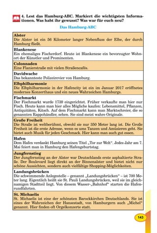 143
4. Lest das Hamburg-ABC. Markiert die wichtigsten Informa-
tionen. Was habt ihr gewusst? Was war für euch neu?
Das Hamburg-ABC
Alster
Die Alster ist ein 56 Kilometer langer Nebenﬂuss der Elbe, der durch
Hamburg ﬂießt.
Blankenese
Ein ehemaliges Fischerdorf. Heute ist Blankenese ein bevorzugter Wohn-
ort der Künstler und Prominenten.
Colonnaden
Eine Flanierstraße mit vielen Straßencafés.
Davidwache
Das bekannteste Polizeirevier von Hamburg.
Elbphilharmonie
Die Elbphilharmonie in der Hafencity ist ein im Januar 2017 eröffnetes
modernes Konzerthaus und ein neues Wahrzeichen Hamburgs.
Fischmarkt
Der Fischmarkt wurde 1730 eingerichtet. Früher verkaufte man hier nur
Fisch. Heute kann man hier alles Mögliche kaufen: Lebensmittel, Pﬂanzen,
Antiquitäten, Kitsch. Auf dem Fischmarkt kann man Marktschreier, die so
genannten Rappohändler, sehen. Sie sind meist wahre Originale.
Große Freiheit
Die Straße ist weltberühmt, obwohl sie nur 350 Meter lang ist. Die Große
Freiheit ist die erste Adresse, wenn es ums Tanzen und Amüsieren geht. Sie
bietet auch Musik für jeden Geschmack. Hier kann man auch gut essen.
Hafen
Dem Hafen verdankt Hamburg seinen Titel „Tor zur Welt“. Jedes Jahr am 7.
Mai feiert man in Hamburg den Hafengeburtstag.
Jungfernstieg
Der Jungfernstieg an der Alster war Deutschlands erste asphaltierte Stra-
ße. Der Boulevard liegt direkt an der Binnenalster und bietet nicht nur
schöne Aussichten, sondern auch vielfältige Shopping-Möglichkeiten.
Landungsbrücken
Die schwimmende Anlegestelle – genannt „Landungsbrücken“ – ist 700 Me-
ter lang. Eigentlich heißt sie St. Pauli Landungsbrücken, weil sie im gleich-
namigen Stadtteil liegt. Von diesem Wasser-„Bahnhof“ starten die Hafen-
rundfahrten.
St. Michaelis
St. Michaelis ist eine der schönsten Barockkirchen Deutschlands. Sie ist
eines der Wahrzeichen der Hansestadt, von Hamburgern auch „Michel“
genannt. Hier ﬁnden oft Orgelkonzerte statt.
 