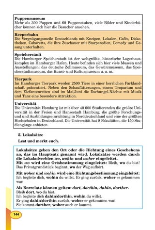 144
Puppenmuseum
Mehr als 300 Puppen und 60 Puppenstuben, viele Bilder und Kinderbü-
cher können sich hier die Besucher ansehen.
Reeperbahn
Die Vergnügungsmeile Deutschlands mit Kneipen, Lokalen, Cafés, Disko-
theken, Cabaretts, die ihre Zuschauer mit Starparodien, Comedy und Ge-
sang unterhalten.
Speicherstadt
Die Hamburger Speicherstadt ist der weltgrößte, historische Lagerhaus-
komplex im Hamburger Hafen. Heute beﬁnden sich hier viele Museen und
Ausstellungen: das deutsche Zollmuseum, das Gewürzmuseum, das Spei-
cherstadtmuseum, das Kunst- und Kulturmuseum u. a. m.
Tierpark
Im Hamburger Tierpark werden 2500 Tiere in einer herrlichen Parkland-
schaft präsentiert. Neben den Schaufütterungen, einem Troparium und
dem Elefantenreiten sind im Mai/Juni die Dschungel-Nächte mit Musik
und Tanz eine besondere Attraktion.
Universität
Die Universität Hamburg ist mit über 40 000 Studierenden die größte Uni-
versität in der Freien und Hansestadt Hamburg, die größte Forschungs-
und und Ausbildungseinrichtung in Norddeutschland und eine der größten
Hochschulen in Deutschland. Die Universität hat 8 Fakultäten, die 150 Stu-
diengänge anbieten.
5. Lokalsätze
Lest und merkt euch.
Lokalsätze geben den Ort oder die Richtung eines Geschehens
an, das im Hauptsatz genannt wird. Lokalsätze werden durch
die Lokaladverbien wo, wohin und woher eingeleitet.
Mit wo wird eine Ortsbestimmung eingeleitet: Bleib, wo du bist!
Das Privatgrundstück beginnt, wo der Weg aufhört.
Mit woher und wohind wird eine Richtungsbestimmung eingeleitet:
Ich begleite dich, wohin du willst. Er ging zurück, woher er gekommen
war.
Als Korrelate können gelten: dort, dorthin, dahin, dorther.
Bleib dort, wo du bist.
Ich begleite dich dahin/dorthin, wohin du willst.
Er ging dahin/dorthin zurück, woher er gekommen war.
Sie kommt dorther, woher auch er kommt.
 