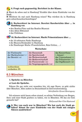 147
8. Fragt euch gegenseitig. Berichtet in der Klasse.
A Warst du schon mal in Hamburg? Erzähle über deine Eindrücke von der
Stadt.
B Möchtest du mal nach Hamburg reisen? Was würdest du in Hamburg
gern sehen/besuchen/besichtigen?
9. Recherchiert im Internet. Bereitet Kurzberichte über … in
Hamburg vor.
 den Beatles-Platz und das Beatles-Museum
 den Alten Elbtunnel
 das Chilehaus
10. Recherchiert im Internet. Macht Präsentationen über …
 die 10 schönsten Parks Hamburgs
 die Museen/Denkmäler in Hamburg
 die Hamburger Küche (Franzbrötchen, Rote Grütze, …)
Wortschatz
der Fischmarkt
der Marktschreier (-)
der Bereich (-e)
die Hansestadt
die Speicherstadt
die Werbewirtschaft
die Medienwirtschaft
die Flanierstraße (-n)
die Vergnügungsmeile (-n)
das Konzerthaus
(..häuser)
das Unternehmen (-)
das Polizeirevier (-e)
das Orgelkonzert (-e)
weltberühmt
verdanken (D)
6.3 München
1. Sprüche zu München
a) Lest die Sprüche.
Fahren Sie gar nicht erst woanders hin, ich sage Ihnen, es geht nichts
über München. Alles andere in Deutschland ist Zeitverschwendung.
Schriftsteller Ernest Hemingway
Ich erinnere mich kaum schon einmal, so schöne Verbindung von Bergen,
Seen und einer Stadt gesehen zu haben, wie in München. Ob das ein Gott
gemacht hat?
Hollywood-Star Clint Eastwood
b) Wer von euch war in München? Wie hat euch die Stadt ge-
fallen? Könnt ihr eure Eindrücke von der Stadt mit einigen
Sätzen ausdrücken?
 