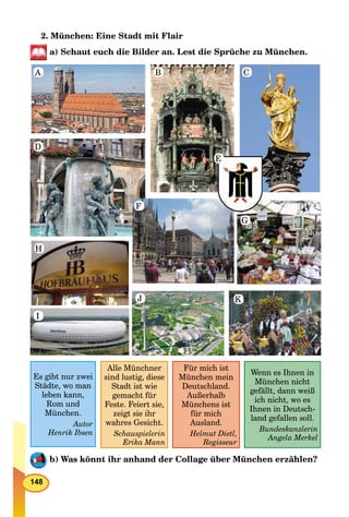 148
2. München: Eine Stadt mit Flair
a) Schaut euch die Bilder an. Lest die Sprüche zu München.
A
D
H
I
J
F
G
K
B C
E
Es gibt nur zwei
Städte, wo man
leben kann,
Rom und
München.
Autor
Henrik Ibsen
Alle Münchner
sind lustig, diese
Stadt ist wie
gemacht für
Feste. Feiert sie,
zeigt sie ihr
wahres Gesicht.
Schauspielerin
Erika Mann
Für mich ist
München mein
Deutschland.
Außerhalb
Münchens ist
für mich
Ausland.
Helmut Dietl,
Regisseur
Wenn es Ihnen in
München nicht
gefällt, dann weiß
ich nicht, wo es
Ihnen in Deutsch-
land gefallen soll.
Bundeskanzlerin
Angela Merkel
b) Was könnt ihr anhand der Collage über München erzählen?
 