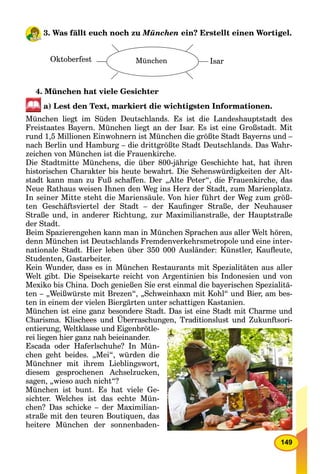 149
3. Was fällt euch noch zu München ein? Erstellt einen Wortigel.
Oktoberfest München Isar
4. München hat viele Gesichter
a) Lest den Text, markiert die wichtigsten Informationen.
München liegt im Süden Deutschlands. Es ist die Landeshauptstadt des
Freistaates Bayern. München liegt an der Isar. Es ist eine Großstadt. Mit
rund 1,5 Millionen Einwohnern ist München die größte Stadt Bayerns und –
nach Berlin und Hamburg – die drittgrößte Stadt Deutschlands. Das Wahr-
zeichen von München ist die Frauenkirche.
Die Stadtmitte Münchens, die über 800-jährige Geschichte hat, hat ihren
historischen Charakter bis heute bewahrt. Die Sehenswürdigkeiten der Alt-
stadt kann man zu Fuß schaffen. Der „Alte Peter“, die Frauenkirche, das
Neue Rathaus weisen Ihnen den Weg ins Herz der Stadt, zum Marienplatz.
In seiner Mitte steht die Mariensäule. Von hier führt der Weg zum größ-
ten Geschäftsviertel der Stadt – der Kauﬁnger Straße, der Neuhauser
Straße und, in anderer Richtung, zur Maximilianstraße, der Hauptstraße
der Stadt.
Beim Spazierengehen kann man in München Sprachen aus aller Welt hören,
denn München ist Deutschlands Fremdenverkehrsmetropole und eine inter-
nationale Stadt. Hier leben über 350 000 Ausländer: Künstler, Kauﬂeute,
Studenten, Gastarbeiter.
Kein Wunder, dass es in München Restaurants mit Spezialitäten aus aller
Welt gibt. Die Speisekarte reicht von Argentinien bis Indonesien und von
Mexiko bis China. Doch genießen Sie erst einmal die bayerischen Spezialitä-
ten – „Weißwürste mit Brezen“, „Schweinhaxn mit Kohl“ und Bier, am bes-
ten in einem der vielen Biergärten unter schattigen Kastanien.
München ist eine ganz besondere Stadt. Das ist eine Stadt mit Charme und
Charisma. Klischees und Überraschungen, Traditionslust und Zukunftsori-
entierung, Weltklasse und Eigenbrötle-
rei liegen hier ganz nah beieinander.
Escada oder Haferlschuhe? In Mün-
chen geht beides. „Mei“, würden die
Münchner mit ihrem Lieblingswort,
diesem gesprochenen Achselzucken,
sagen, „wieso auch nicht“?
München ist bunt. Es hat viele Ge-
sichter. Welches ist das echte Mün-
chen? Das schicke – der Maximilian-
straße mit den teuren Boutiquen, das
heitere München der sonnenbaden-
 