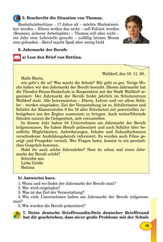 15
5. Beschreibt die Situation von Thomas.
Realschulabschluss – 17 Jahre alt – möchte Mechatroni-
ker werden – Eltern wollen das nicht – soll Polizist werden
(Beamter, sicherer Arbeitsplatz) – Thomas will aber nicht –
ein Jahr eine Lehrstelle gesucht – zufällig letzten Monat
eine gefunden – Beruf macht Spaß aber wenig Geld
6. Jahrmarkt der Berufe
a) Lest den Brief von Bettina.
b) Antwortet kurz.
1. Wann und wo ﬁndet der Jahrmarkt der Berufe statt?
2. Wer wird eingeladen?
3. Was ist das Ziel der Veranstaltung?
4. Wie viele Unternehmen haben am Jahrmarkt der Berufe teilgenom-
men?
5. Wie wurden die Berufe präsentiert?
7. Deine deutsche Brieffreundin/Dein deutscher Brieffreund
hat dir geschrieben, dass sie/er große Probleme mit der Schule
Walldorf, den 10. 11. 20..
Hallo Maria,
wie geht’s dir so? Was macht die Schule? Mir geht es gut. Vorige Wo-
che haben wir den Jahrmarkt der Berufe besucht. Diesen Jahrmarkt hat
die Theodor-Heuss-Realschule in Kooperation mit der Stadt Walldorf or-
ganisiert. Der Jahrmarkt der Berufe ﬁndet jährlich im Schulzentrum
Walldorf statt. Alle Interessierten – Eltern, Lehrer und vor allem Schü-
ler – werden eingeladen. Ziel der Veranstaltung ist es, Schülerinnen und
Schüler der Klassenstufen 8 bis 10 aller Schularten mit potentiellen Ar-
beitgebern aus der Region zusammen zu bringen. Auch weiterführende
Schulen nutzen die Gelegenheit, sich vorzustellen.
In diesem Jahr haben 54 Unternehmen am Jahrmarkt der Berufe
teilgenommen. Sie haben Berufe präsentiert und auch Schüler über be-
ruﬂiche Möglichkeiten, Anforderungen, Inhalte und Zukunftschancen
verschiedener Ausbildungsberufe informiert. Es wurden auch Filme ge-
zeigt und Prospekte verteilt. Wer Fragen hatte, konnte in ein persönli-
ches Gespräch kommen.
Habt ihr auch solche Jahrmärkte? Hast du schon mal einen Jahr-
markt der Berufe erlebt?
Schreibe mir.
Liebe Grüße
Bettina
 
