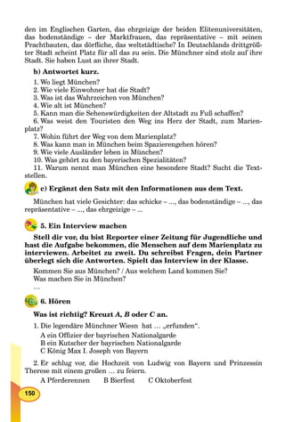 150
den im Englischen Garten, das ehrgeizige der beiden Elitenuniversitäten,
das bodenständige – der Marktfrauen, das repräsentative – mit seinen
Prachtbauten, das dörﬂiche, das weltstädtische? In Deutschlands drittgröß-
ter Stadt scheint Platz für all das zu sein. Die Münchner sind stolz auf ihre
Stadt. Sie haben Lust an ihrer Stadt.
b) Antwortet kurz.
1. Wo liegt München?
2. Wie viele Einwohner hat die Stadt?
3. Was ist das Wahrzeichen von München?
4. Wie alt ist München?
5. Kann man die Sehenswürdigkeiten der Altstadt zu Fuß schaffen?
6. Was weist den Touristen den Weg ins Herz der Stadt, zum Marien-
platz?
7. Wohin führt der Weg von dem Marienplatz?
8. Was kann man in München beim Spazierengehen hören?
9. Wie viele Ausländer leben in München?
10. Was gehört zu den bayerischen Spezialitäten?
11. Warum nennt man München eine besondere Stadt? Sucht die Text-
stellen.
c) Ergänzt den Satz mit den Informationen aus dem Text.
München hat viele Gesichter: das schicke – ..., das bodenständige – ..., das
repräsentative – ..., das ehrgeizige – ...
5. Ein Interview machen
Stell dir vor, du bist Reporter einer Zeitung für Jugendliche und
hast die Aufgabe bekommen, die Menschen auf dem Marienplatz zu
interviewen. Arbeitet zu zweit. Du schreibst Fragen, dein Partner
überlegt sich die Antworten. Spielt das Interview in der Klasse.
Kommen Sie aus München? / Aus welchem Land kommen Sie?
Was machen Sie in München?
…
6. Hören
Was ist richtig? Kreuzt A, B oder C an.C
1. Die legendäre Münchner Wiesn hat … „erfunden“.
A ein Ofﬁzier der bayrischen Nationalgarde
B ein Kutscher der bayrischen Nationalgarde
C König Max I. Joseph von Bayern
2. Er schlug vor, die Hochzeit von Ludwig von Bayern und Prinzessin
Therese mit einem großen … zu feiern.
A Pferderennen B Bierfest C Oktoberfest
 