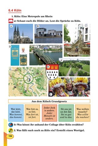 154
6.4 Köln
1. Köln: Eine Metropole am Rhein
a) Schaut euch die Bilder an. Lest die Sprüche zu Köln.
A B C
D E
F
G
H
I
Wat kütt,
dat kütt.
Was kommt,
das kommt.
Wat fott es,
es fott.
Was fort ist,
ist fort.
Jeder Jeck
is anders.
Jeder
Mensch ist
anders.
Sit esu jot
un dot dat.
Sei so gut
und tu das.
Aus dem Kölsch Grundgesetz
Was wellste
maache?
Was willst
du machen?
b) Was könnt ihr anhand der Collage über Köln erzählen?
2. Was fällt euch noch zu Köln ein? Erstellt einen Wortigel.
 