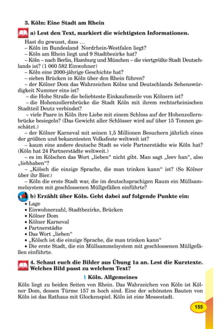 155
3. Köln: Eine Stadt am Rhein
a) Lest den Text, markiert die wichtigsten Informationen.
Hast du gewusst, dass …
– Köln im Bundesland Nordrhein-Westfalen liegt?
– Köln am Rhein liegt und 9 Stadtbezirke hat?
– Köln – nach Berlin, Hamburg und München – die viertgrößte Stadt Deutsch-
lands ist? (1 060 582 Einwohner)
– Köln eine 2000-jährige Geschichte hat?
– sieben Brücken in Köln über den Rhein führen?
– der Kölner Dom das Wahrzeichen Kölns und Deutschlands Sehenswür-
digkeit Nummer eins ist?
– die Hohe Straße die beliebteste Einkaufsmeile von Kölnern ist?
– die Hohenzollernbrücke die Stadt Köln mit ihrem rechtsrheinischen
Stadtteil Deutz verbindet?
– viele Paare in Köln ihre Liebe mit einem Schloss auf der Hohenzollern-
brücke besiegeln? (Das Gewicht aller Schlösser wird auf über 15 Tonnen ge-
schätzt.)
– der Kölner Karneval mit seinen 1,5 Millionen Besuchern jährlich eines
der größten und bekanntesten Volksfeste weltweit ist?
– kaum eine andere deutsche Stadt so viele Partnerstädte wie Köln hat?
(Köln hat 24 Partnerstädte weltweit.)
– es im Kölschen das Wort „lieben“ nicht gibt. Man sagt „leev han“, also
„liebhaben“?
– „Kölsch die einzige Sprache, die man trinken kann“ ist? (So Kölner
über ihr Bier.)
– Köln die erste Stadt war, die im deutschsprachigen Raum ein Müllsam-
melsystem mit geschlossenen Müllgefäßen einführte?
b) Erzählt über Köln. Geht dabei auf folgende Punkte ein:
 Lage
 Einwohnerzahl, Stadtbezirke, Brücken
 Kölner Dom
 Kölner Karneval
 Partnerstädte
 Das Wort „lieben“
 „Kölsch ist die einzige Sprache, die man trinken kann“
 Die erste Stadt, die ein Müllsammelsystem mit geschlossenen Müllgefä-
ßen einführte.
4. Schaut euch die Bilder aus Übung 1a an. Lest die Kurztexte.
Welches Bild passt zu welchem Text?
1 Köln. Allgemeines
Köln liegt zu beiden Seiten von Rhein. Das Wahrzeichen von Köln ist Köl-
ner Dom, dessen Türme 157 m hoch sind. Eine der schönsten Bauten von
Köln ist das Rathaus mit Glockenspiel. Köln ist eine Messestadt.
L
 