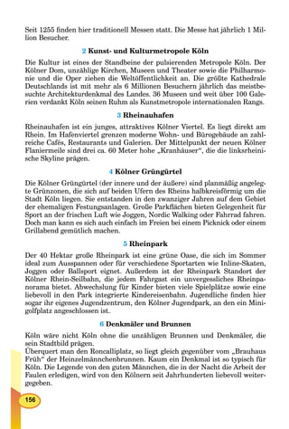 156
Seit 1255 ﬁnden hier traditionell Messen statt. Die Messe hat jährlich 1 Mil-
lion Besucher.
2 Kunst- und Kulturmetropole Köln
Die Kultur ist eines der Standbeine der pulsierenden Metropole Köln. Der
Kölner Dom, unzählige Kirchen, Museen und Theater sowie die Philharmo-
nie und die Oper ziehen die Weltöffentlichkeit an. Die größte Kathedrale
Deutschlands ist mit mehr als 6 Millionen Besuchern jährlich das meistbe-
suchte Architekturdenkmal des Landes. 36 Museen und weit über 100 Gale-
rien verdankt Köln seinen Ruhm als Kunstmetropole internationalen Rangs.
3 Rheinauhafen
Rheinauhafen ist ein junges, attraktives Kölner Viertel. Es liegt direkt am
Rhein. Im Hafenviertel grenzen moderne Wohn- und Bürogebäude an zahl-
reiche Cafés, Restaurants und Galerien. Der Mittelpunkt der neuen Kölner
Flaniermeile sind drei ca. 60 Meter hohe „Kranhäuser“, die die linksrheini-
sche Skyline prägen.
4 Kölner Grüngürtel
Die Kölner Grüngürtel (der innere und der äußere) sind planmäßig angeleg-
te Grünzonen, die sich auf beiden Ufern des Rheins halbkreisförmig um die
Stadt Köln liegen. Sie entstanden in den zwanziger Jahren auf dem Gebiet
der ehemaligen Festungsanlagen. Große Parkﬂächen bieten Gelegenheit für
Sport an der frischen Luft wie Joggen, Nordic Walking oder Fahrrad fahren.
Doch man kann es sich auch einfach im Freien bei einem Picknick oder einem
Grillabend gemütlich machen.
5 Rheinpark
Der 40 Hektar große Rheinpark ist eine grüne Oase, die sich im Sommer
ideal zum Ausspannen oder für verschiedene Sportarten wie Inline-Skaten,
Joggen oder Ballsport eignet. Außerdem ist der Rheinpark Standort der
Kölner Rhein-Seilbahn, die jedem Fahrgast ein unvergessliches Rheinpa-
norama bietet. Abwechslung für Kinder bieten viele Spielplätze sowie eine
liebevoll in den Park integrierte Kindereisenbahn. Jugendliche ﬁnden hier
sogar ihr eigenes Jugendzentrum, den Kölner Jugendpark, an den ein Mini-
golfplatz angeschlossen ist.
6 Denkmäler und Brunnen
Köln wäre nicht Köln ohne die unzähligen Brunnen und Denkmäler, die
sein Stadtbild prägen.
Überquert man den Roncalliplatz, so liegt gleich gegenüber vom „Brauhaus
Früh“ der Heinzelmännchenbrunnen. Kaum ein Denkmal ist so typisch für
Köln. Die Legende von den guten Männchen, die in der Nacht die Arbeit der
Faulen erledigen, wird von den Kölnern seit Jahrhunderten liebevoll weiter-
gegeben.
 