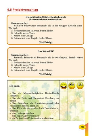 159
6.5 Projektvorschlag
Das Köln-ABC
Gruppenarbeit
1. Sammelt Stichwörter. Besprecht sie in der Gruppe. Erstellt einen
Wortigel.
2. Recherchiert im Internet. Sucht Bilder.
3. Schreibt kurze Texte.
4. Macht eine Collage.
5. Präsentiert euer Projekt in der Klasse.
Viel Erfolg!
Ich kann
– über die Sehenswürdigkeiten Deutschlands
sprechen
– über die Freie und Hansestadt Hamburg er-
zählen
– über München, die Landeshauptstadt des
Freistaates Bayern, erzählen
– über Köln, die viertgrößte Stadt Deutschlands,
erzählen
– eine Umfrage machen
– eine Reportage vorbereiten
– ein Projekt/eine Präsentation vorbereiten
Die schönsten Städte Deutschlands
(Präsentationen vorbereiten)
Gruppenarbeit
1. Sammelt Stichwörter. Besprecht sie in der Gruppe. Erstellt einen
Wortigel.
2. Recherchiert im Internet. Sucht Bilder.
3. Schreibt kurze Texte.
4. Macht eine Collage.
5. Präsentiert euer Projekt in der Klasse.
Viel Erfolg!
 