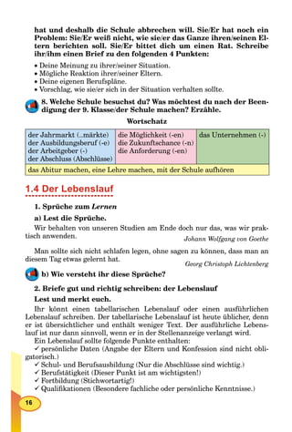 hat und deshalb die Schule abbrechen will. Sie/Er hat noch ein
Problem: Sie/Er weiß nicht, wie sie/er das Ganze ihren/seinen El-
tern berichten soll. Sie/Er bittet dich um einen Rat. Schreibe
ihr/ihm einen Brief zu den folgenden 4 Punkten:
 Deine Meinung zu ihrer/seiner Situation.
 Mögliche Reaktion ihrer/seiner Eltern.
 Deine eigenen Berufspläne.
 Vorschlag, wie sie/er sich in der Situation verhalten sollte.
8. Welche Schule besuchst du? Was möchtest du nach der Been-
digung der 9. Klasse/der Schule machen? Erzähle.
Wortschatz
der Jahrmarkt (..märkte)
der Ausbildungsberuf (-e)
der Arbeitgeber (-)
der Abschluss (Abschlüsse)
die Möglichkeit (-en)
die Zukunftschance (-n)
die Anforderung (-en)
das Unternehmen (-)
das Abitur machen, eine Lehre machen, mit der Schule aufhören
1.4 Der Lebenslauf
1. Sprüche zum Lernen
a) Lest die Sprüche.
Wir behalten von unseren Studien am Ende doch nur das, was wir prak-
tisch anwenden. Johann Wolfgang von Goethe
Man sollte sich nicht schlafen legen, ohne sagen zu können, dass man an
diesem Tag etwas gelernt hat.
Georg Christoph Lichtenberg
b) Wie versteht ihr diese Sprüche?
2. Briefe gut und richtig schreiben: der Lebenslauf
Lest und merkt euch.
Ihr könnt einen tabellarischen Lebenslauf oder einen ausführlichen
Lebenslauf schreiben. Der tabellarische Lebenslauf ist heute üblicher, denn
er ist übersichtlicher und enthält weniger Text. Der ausführliche Lebens-
lauf ist nur dann sinnvoll, wenn er in der Stellenanzeige verlangt wird.
Ein Lebenslauf sollte folgende Punkte enthalten:
persönliche Daten (Angabe der Eltern und Konfession sind nicht obli-
gatorisch.)
Schul- und Berufsausbildung (Nur die Abschlüsse sind wichtig.)
Berufstätigkeit (Dieser Punkt ist am wichtigsten!)
Fortbildung (Stichwortartig!)
Qualiﬁkationen (Besondere fachliche oder persönliche Kenntnisse.)
 
