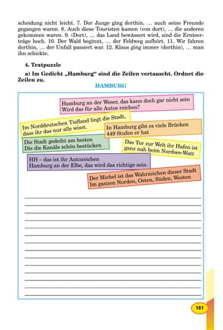 161
scheidung nicht leicht. 7. Der Junge ging dorthin, … auch seine Freunde
gegangen waren. 8. Auch diese Touristen kamen (von dort), … die anderen
gekommen waren. 9. (Dort), … das Land bewässert wird, sind die Ernteer-
träge hoch. 10. Der Wald beginnt, … der Feldweg aufhört. 11. Wir fahren
dorthin, … der Unfall passiert war. 12. Klaus ging immer (dorthin), … man
ihn schickte.
4. Textpuzzle
a) Im Gedicht „Hamburg“ sind die Zeilen vertauscht. Ordnet die
Zeilen zu.
HAMBURG
Hamburg an der Weser, das kann doch gar nicht sein
Wird das für alle Autos reichen?
Im Norddeutschen Tieﬂand liegt die Stadt,
dass ihr das nur alle wisst.
Das Tor zur Welt ihr Hafen istganz nah beim Nordsee-Watt
HH – das ist ihr Autozeichen
Hamburg an der Elbe, das wird das richtige sein.
Der Michel ist das Wahrzeichen dieser Stadt
Im ganzen Norden, Osten, Süden, Westen
Die Stadt gedeiht am besten
Die die Kanäle schön bestücken
In Hamburg gibt es viele Brücken
449 Stufen er hat
 