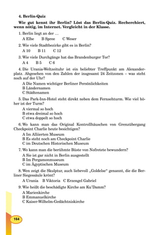 4. Berlin-Quiz
Wie gut kennt ihr Berlin? Löst das Berlin-Quiz. Recherchiert,
wenn nötig, im Internet. Vergleicht in der Klasse.
1. Berlin liegt an der …
A Elbe B Spree C Weser
2. Wie viele Stadtbezirke gibt es in Berlin?
A 10 B 11 C 12
3. Wie viele Durchgänge hat das Brandenburger Tor?
A 4 B 5 C 6
4. Die Urania-Weltzeituhr ist ein beliebter Treffpunkt am Alexander-
platz. Abgesehen von den Zahlen der insgesamt 24 Zeitzonen – was steht
noch auf der Uhr?
A Die Namen wichtiger Berliner Persönlichkeiten
B Ländernamen
C Städtenamen
5. Das Park-Inn-Hotel steht direkt neben dem Fernsehturm. Wie viel hö-
her ist der Turm?
A viermal so hoch
B etwa dreimal so hoch
C etwa doppelt so hoch
6. Wo kann man das Original Kontrollhäuschen von Grenzübergang
Checkpoint Charlie heute besichtigen?
A Im Alliierten Museum
B Es steht noch am Checkpoint Charlie
C im Deutschen Historischen Museum
7. Wo kann man die berühmte Büste von Nofretete bewundern?
A Sie ist gar nicht in Berlin ausgestellt
B Im Pergamonmuseum
C im Ägyptischen Museum
8. Wen zeigt die Skulptur, auch liebevoll „Goldelse“ genannt, die die Ber-
liner Siegessäule krönt?
A Urania B Viktoria C Erzengel Gabriel
9. Wie heißt die beschädigte Kirche am Ku’Damm?
A Marienkirche
B Emmanuelkirche
C Kaiser-Wilhelm-Gedächtniskirche
 