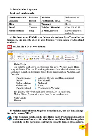17
3. Persönliche Angaben
Lest und merkt euch.
(Familien)name Lehmann Adresse Wallstraße, 26
Vorname Harald Postleitzahl (PLZ) 10179
Alter 28 Wohnort Berlin
Beruf Tierarzt Telefon / Vorwahl (030) 509 40 32
Familienstand ledig E-Mail-Adresse harry.lehmann@.
online.de
4. Du hast eine E-Mail von deiner deutschen Brieffreundin be-
kommen. Sie möchte dich in den Sommerferien nach Deutschland
einladen.
a) Lies die E-Mail von Hanna.
Hallo Tanja,
ich möchte dich gern im Sommer für zwei Wochen nach Ham-
burg einladen. Für das Einladungsformular brauche ich deine per-
sönlichen Angaben Schreibe bitte deine persönlichen Angaben aufsönlichen Angaben. Schreibe bitte deine persönlichen Angaben auf
Deutsch.
Familienname
Name
G b t d tGeburtsdatumG b t d t
GeburtsortGeburtsortGeburtsort
FamilienstandFamilienstand
Adresse (Straße und Hausnummer)
Postleitzahl
W h tWohnortW h t
LandLandLand
Telefon (mit Vorwahl)Telefon (mit Vorwahl)
Ich glaube wir verbringen eine schöne Zeit in HamburgIch glaube, wir verbringen eine schöne Zeit in Hamburg.Ich glaube wir verbringen eine schöne Zeit in Hamburg
Meine Eltern freuen sich sehr, dass du zu uns kommst.
Viele Grüße
Hanna
b) Welche persönlichen Angaben braucht man, um ein Einladungs-
formular auszufüllen?
c) Im Sommer möchtest du eine Reise nach Deutschland machen
und musst ein Formular für das Visum ausfüllen. Welche Angaben
musst du in das Formular eintragen? Erzähle deinen Mitschülern.
 