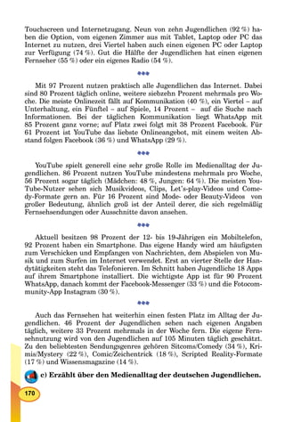 Touchscreen und Internetzugang. Neun von zehn Jugendlichen (92 %) ha-
ben die Option, vom eigenen Zimmer aus mit Tablet, Laptop oder PC das
Internet zu nutzen, drei Viertel haben auch einen eigenen PC oder Laptop
zur Verfügung (74 %). Gut die Hälfte der Jugendlichen hat einen eigenen
Fernseher (55 %) oder ein eigenes Radio (54 %).
Mit 97 Prozent nutzen praktisch alle Jugendlichen das Internet. Dabei
sind 80 Prozent täglich online, weitere siebzehn Prozent mehrmals pro Wo-
che. Die meiste Onlinezeit fällt auf Kommunikation (40 %), ein Viertel – auf
Unterhaltung, ein Fünftel – auf Spiele, 14 Prozent – auf die Suche nach
Informationen. Bei der täglichen Kommunikation liegt WhatsApp mit
85 Prozent ganz vorne; auf Platz zwei folgt mit 38 Prozent Facebook. Für
61 Prozent ist YouTube das liebste Onlineangebot, mit einem weiten Ab-
stand folgen Facebook (36 %) und WhatsApp (29 %).
YouTube spielt generell eine sehr große Rolle im Medienalltag der Ju-
gendlichen. 86 Prozent nutzen YouTube mindestens mehrmals pro Woche,
56 Prozent sogar täglich (Mädchen: 48 %, Jungen: 64 %). Die meisten You-
Tube-Nutzer sehen sich Musikvideos, Clips, Let’s-play-Videos und Come-
dy-Formate gern an. Für 16 Prozent sind Mode- oder Beauty-Videos von
großer Bedeutung, ähnlich groß ist der Anteil derer, die sich regelmäßig
Fernsehsendungen oder Ausschnitte davon ansehen.
Aktuell besitzen 98 Prozent der 12- bis 19-Jährigen ein Mobiltelefon,
92 Prozent haben ein Smartphone. Das eigene Handy wird am häuﬁgsten
zum Verschicken und Empfangen von Nachrichten, dem Abspielen von Mu-
sik und zum Surfen im Internet verwendet. Erst an vierter Stelle der Han-
dytätigkeiten steht das Telefonieren. Im Schnitt haben Jugendliche 18 Apps
auf ihrem Smartphone installiert. Die wichtigste App ist für 90 Prozent
WhatsApp, danach kommt der Facebook-Messenger (33 %) und die Fotocom-
munity-App Instagram (30 %).
Auch das Fernsehen hat weiterhin einen festen Platz im Alltag der Ju-
gendlichen. 46 Prozent der Jugendlichen sehen nach eigenen Angaben
täglich, weitere 33 Prozent mehrmals in der Woche fern. Die eigene Fern-
sehnutzung wird von den Jugendlichen auf 105 Minuten täglich geschätzt.
Zu den beliebtesten Sendungsgenres gehören Sitcoms/Comedy (34 %), Kri-
mis/Mystery (22 %), Comic/Zeichentrick (18 %), Scripted Reality-Formate
(17 %) und Wissensmagazine (14 %).
c) Erzählt über den Medienalltag der deutschen Jugendlichen.
 