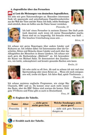 174
4. Jugendliche über das Fernsehen
a) Lest die Meinungen von deutschen Jugendlichen.
Ich sehe mir gern Natursendungen an. Besonders interessant
ﬁnde ich spannende und unterhaltsame Expeditionsberichte
aus der Welt der Tiere und der Natur. Ich ﬁnde, solche Sendungen
sind nützlich, denn sie helfen uns die Natur besser verstehen.
Franziska, 15
Ich hab’ einen Fernseher in meinem Zimmer. Der läuft prak-
tisch dauernd, auch wenn ich meine Hausaufgaben mache.
Sonst sind sie zu langweilig. Ich brauche etwas, was läuft ...
Ein bisschen Unterhaltung muss sein …
Silvia, 16
Ich schaue mir gerne Reportagen über andere Länder und
Kulturen an. Ich erfahre dabei viel Interessantes über die Ge-
schichte, Sitten und Bräuche dieser Länder und auch über das
Alltagsleben der Menschen in diesen Ländern. Ich schaue mir
auch gern die Kochsendung „Mahlzeit!“ an. Ich bewundere
die Kunst von Michael Salas. Er demonstriert den Zuschau-
ern, wie leicht, unkompliziert und kreativ gesundes Kochen sein kann.
Emilie, 15
Ich sehe nicht so oft fern. Ab und zu schaue ich mir mal eine
Sportsendung oder einen Krimi an ... Wenn ich mich entspan-
nen will, treibe ich Sport. Ich fahre Rad, spiele Tischtennis ...
Thomas, 16
Ich schaue meistens englische Programme, wie einige Sky
Channels, BBC und so. Da kommt zwar auch nicht immer
das Beste, aber die BBC Dokus sind sowieso die besten. Echt
gute TV-Shows und Filme gibt es auch in Deutschland.
Timo, 16
b) Ergänzt die Tabelle.
Name Alter
… sieht gern/
nicht gern fern
Welche Sendungen sieht
sie/er gern?
Franziska 15 … … sieht sich gern Natursen-
dungen an
… …
c) Erzählt nach der Tabelle.
 
