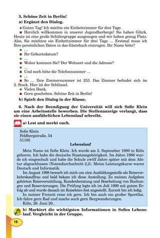 18
5. Schöne Zeit in Berlin!
a) Ergänzt den Dialog.
Guten Tag! Ich möchte ein Einbettzimmer für drei Tage.
Herzlich willkommen in unserer Jugendherberge! Sie haben Glück.
Heute ist eine große Schülergruppe ausgezogen und wir haben genug Platz.
Also, Sie möchten ein Einbettzimmer für drei Tage … Erstmal muss ich
Ihre persönlichen Daten in das Gästebuch eintragen. Ihr Name bitte?
…
Ihr Geburtsdatum?
…
Woher kommen Sie? Der Wohnort und die Adresse?
…
Und noch bitte die Telefonnummer …
…
So … Ihre Zimmernummer ist 253. Das Zimmer beﬁndet sich im
2. Stock. Hier ist der Schlüssel.
Vielen Dank.
Gern geschehen. Schöne Zeit in Berlin!
b) Spielt den Dialog in der Klasse.
6. Nach der Beendigung der Universität will sich Soﬁe Klein
um eine Arbeitsstelle bewerben. Die Stellenanzeige verlangt, dass
sie einen ausführlichen Lebenslauf schreibt.
a) Lest und merkt euch.
b) Markiert die wichtigsten Informationen in Soﬁes Lebens-
lauf. Vergleicht in der Gruppe.
Soﬁe Klein
Feldbergstraße, 54
51105
Lebenslauf
Mein Name ist Soﬁe Klein. Ich wurde am 2. September 1980 in Köln
geboren. Ich habe die deutsche Staatsangehörigkeit. Im Jahre 1986 wur-
de ich eingeschult und habe die Schule zwölf Jahre später mit dem Abi-
tur abgeschlossen (Notendurchschnitt 2,2). Meine Leistungskurse waren
Deutsch und Informatik.
Im August 1998 bewarb ich mich um eine Ausbildungsstelle als Reisever-
kehrskauffrau und bald bekam ich diese Anstellung. Zu meinen Aufgaben
gehörten Reisevermittlung, Kundenberatung und Bearbeitung von Buchun-
gen und Reservierungen. Die Prüfung legte ich im Juli 1999 mit gutem Er-
folg ab und wurde danach im Reisebüro fest angestellt. Zurzeit bin ich ledig.
In meiner Freizeit reise ich gern. Ich bin auch ein großer Sportfan.
Ich fahre gern Rad und mache auch gern Bergwanderungen.
Köln, 26. Juni 20..
 