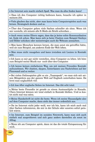 184
 Im Internet sein macht einfach Spaß. Was man da alles ﬁnden kann!
 Dass ich den Computer richtig bedienen kann, brauche ich später in
meinem Job.
Viele glauben das nicht, aber man kann beim Computerspielen auch was
lernen. Strategisch denken und so.
 Über den Computer gehen viele Sachen schneller als ohne. Wenn ich
mir vorstelle, ich müsste alle E-Mails als Briefe schreiben ...
Auch wenn meine Eltern sagen, dass das ja keine echte Kommunikation
ist, ﬁnde ich schon. Man kann sich ja beim Chatten zum Beispiel Smileys
und Bilder schicken oder meinetwegen auch die Webcam anmachen.
Man kann Menschen kennen lernen, die man sonst nie getroffen hätte,
weil sie zum Beispiel, am anderen Ende der Welt leben.
Man muss nicht rausgehen und kann trotzdem mit Leuten in Kontakt
sein.
Ich kann es mir gar nicht vorstellen, ohne Computer zu leben. Ich höre
zum Beispiel meine Musik nur noch über den Computer.
Ich kenne keinen einfacheren Weg, um mit meinen Freunden Kontakt
aufzunehmen. Wir chatten, skypen, hinterlassen uns Nachrichten auf der
Pinnwand und so weiter.
Bei vielen Onlinespielen gibt es ein „Teamspeak“, wo man sich mit sei-
nen Mitspielern aus der ganzen Welt auf Englisch unterhalten kann. Da
lernt man unglaublich viel.
Ich lese öfter englische Seiten im Internet. Das übt echt total.
 Meine beste Freundin ist gerade zu einem Austauschjahr in Kanada.
Übers Internet können wir total einfach in Kontakt bleiben. Und es kos-
tet nicht mal was extra.
Meine Handschrift ist nicht die beste. Wenn ich meine Hausaufgabe also
auf dem Computer mache, dann sieht das immer ordentlich aus.
Da im Internet nicht jeder weiß, wer ich bin, kann ich mich auch mal
über Sachen informieren, die mir in der Schule oder sonstwo sofort pein-
lich wären.
Im Internet, zum Beispiel im sozialen Netzwerk, kann man sich auch
einfach mal ausprobieren und sich ganz anders darstellen als sonst im
Alltag.
Wenn ich am Computer spiele, dann ist das die totale Entspannung für
mich.
 