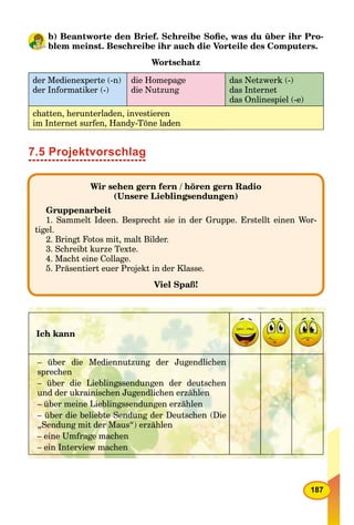 187
b) Beantworte den Brief. Schreibe Soﬁe, was du über ihr Pro-
blem meinst. Beschreibe ihr auch die Vorteile des Computers.
Wortschatz
der Medienexperte (-n)
der Informatiker (-)
die Homepage
die Nutzung
das Netzwerk (-)
das Internet
das Onlinespiel (-e)
chatten, herunterladen, investieren
im Internet surfen, Handy-Töne laden
7.5 Projektvorschlag
Wir sehen gern fern / hören gern Radio
(Unsere Lieblingsendungen)
Gruppenarbeit
1. Sammelt Ideen. Besprecht sie in der Gruppe. Erstellt einen Wor-
tigel.
2. Bringt Fotos mit, malt Bilder.
3. Schreibt kurze Texte.
4. Macht eine Collage.
5. Präsentiert euer Projekt in der Klasse.
Viel Spaß!
Ich kann
– über die Mediennutzung der Jugendlichen
sprechen
– über die Lieblingssendungen der deutschen
und der ukrainischen Jugendlichen erzählen
– über meine Lieblingssendungen erzählen
– über die beliebte Sendung der Deutschen (Die
„Sendung mit der Maus“) erzählen
– eine Umfrage machen
– ein Interview machen
 
